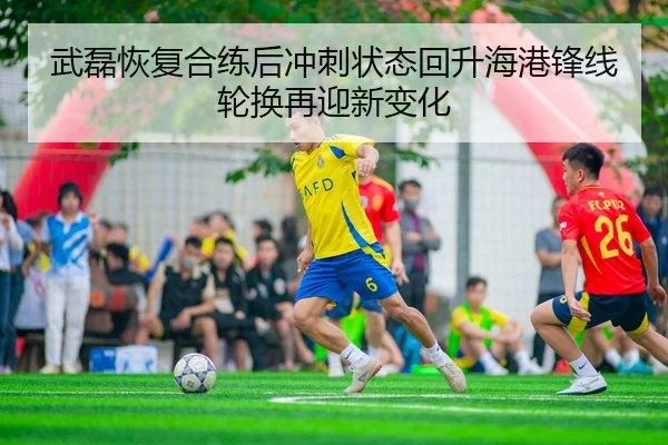 武磊恢复合练后冲刺状态回升海港锋线轮换再迎新变化