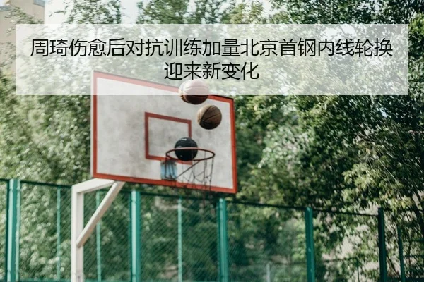 周琦伤愈后对抗训练加量北京首钢内线轮换迎来新变化