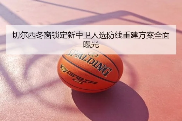 切尔西冬窗锁定新中卫人选防线重建方案全面曝光