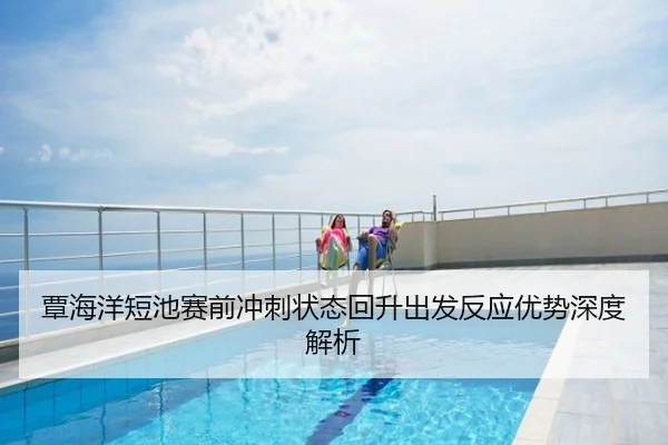 覃海洋短池赛前冲刺状态回升出发反应优势深度解析