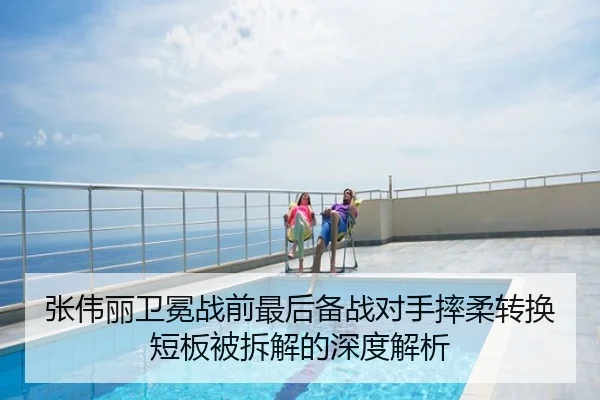 张伟丽卫冕战前最后备战对手摔柔转换短板被拆解的深度解析